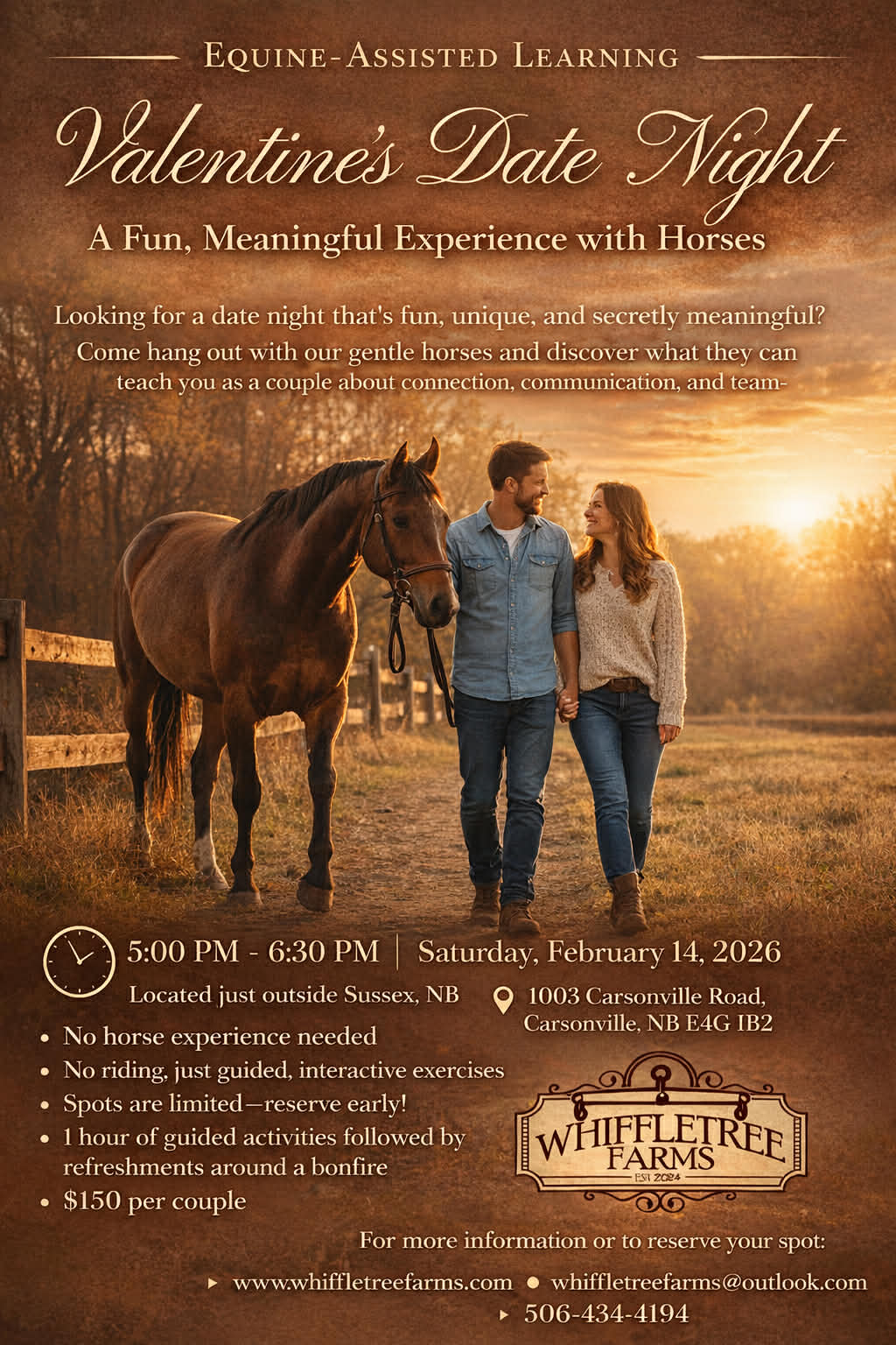 Valentines Date Night

A Fun, Meaningful Experience with Horses
Looking for a date night that's fun, unique, and secretly meaningful?
Come hang out with our gentle horses and discover what they can
teach you as a couple about connection, communication, and team-

V

5:00 PM - 6:30 PM

Saturday, February 14, 2026
Located just outside Sussex, NB

1003 Carsonville Road,

· No horse experience needed

Carsonville, NB E4G IB2

· No riding, just guided, interactive exercises
· Spots are limited-reserve early!
· 1 hour of guided activities followed by

WHIFFLETREE

refreshments around a bonfire
· $150 per couple